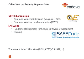 11
11
Other	Selected	Security	Organisations
MITRE	Corporation
• Common	Vulnerabilities	and	Exposures	(CVE)
• Common	Weaknesses	Enumeration	(CWE)
SAFECode
• Fundamental	Practices	for	Secure	Software	Development
• Training
There	are	a	lot	of	others	too	(CPNI,	CERT,	CIS,	ISSA,	…)
 