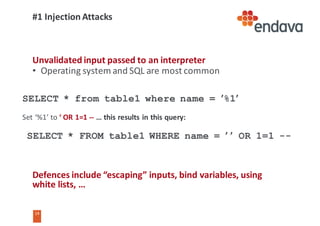 14
14
#1	Injection	Attacks
Unvalidated input	passed	to	an	interpreter
• Operating	system	and	SQL	are	most	common
Defences	include	“escaping”	inputs,	bind	variables,	using	
white	lists,	…
SELECT * from table1 where name = ’%1’
Set	‘%1’	to	‘	OR	1=1	-- …	this	results	in	this	query:
SELECT * FROM table1 WHERE name = ’	’ OR 1=1 --
 