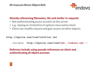 17
17
#4	Insecure	Direct	Object	Refs
Directly	referencing	filenames,	IDs	and	similar	in	requests
• Not	authenticating	access	to	each	on	the	server
• e.g.	relying	on	limited	list	of	options	returned	to	client
• Client	can	modify	request	and	gain	access	to	other	objects
Defences	include	using	pseudo	references	on	client	and	
authenticating	all	object	accesses
http://mysite.com/view?id=file1.txt
…	how	about:					http://mysite.com/view?id=../robots.txt ??
 