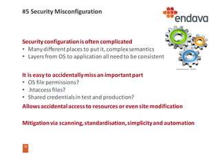 18
18
#5	Security	Misconfiguration
Security	configuration	is	often	complicated
• Many	different	places	to	put	it,	complex	semantics
• Layers	from	OS	to	application	all	need	to	be	consistent
It	is	easy	to	accidentally	miss	an	important	part
• OS	file	permissions?
• .htaccess files?
• Shared	credentials	in	test	and	production?
Allows	accidental	access	to	resources	or	even	site	modification
Mitigation	via	scanning,	standardisation,	simplicity	and	automation
 