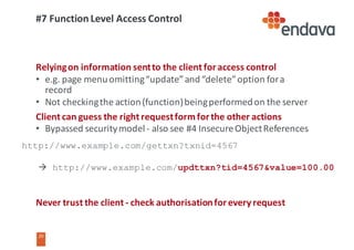 20
20
#7	Function	Level	Access	Control	
Relying	on	information	sent	to	the	client	for	access	control
• e.g.	page	menu	omitting	“update”	and	“delete”	option	for	a	
record
• Not	checking	the	action	(function)	being	performed	on	the	server
Client	can	guess	the	right	request	form	for	the	other	actions
• Bypassed	security	model	- also	see	#4	Insecure	Object	References
Never	trust	the	client	- check	authorisation	for	every	request
http://www.example.com/gettxn?txnid=4567
à http://www.example.com/updttxn?tid=4567&value=100.00
 