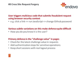 21
21
#8	Cross	Site	Request	Forgery
User	triggers	malicious	code	that	submits	fraudulent	request	
using	browser	security	context	
• e.g.	click	a	link	=>	run	JavaScript	=>	change	Github password
Various	subtle	variations	on	this	make	defence	quite	difficult
• How	you	do	you	know	it	is	the	user?
Primary	defence	is	the	“challenge	value”	in	pages
• Check	for	the	latest	challenge	value	in	requests
• Add	authentication	steps	for	sensitive	operations
• Keep	short	sessions	with	real	logout	process
 