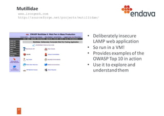 27
• Deliberately	insecure	
LAMP	web	application
• So	run	in	a	VM!
• Provides	examples	of	the	
OWASP	Top	10	in	action
• Use	it	to	explore	and	
understand	them
Mutillidae
www.irongeek.com
http://sourceforge.net/projects/mutillidae/
 