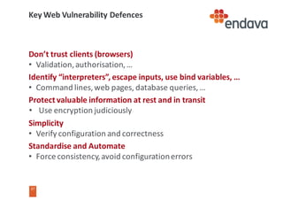 37
37
Key	Web	Vulnerability	Defences
Don’t	trust	clients	(browsers)
• Validation,	authorisation,	…
Identify	“interpreters”,	escape	inputs,	use	bind	variables,	…
• Command	lines,	web	pages,	database	queries,	…
Protect	valuable	information	at	rest	and	in	transit
• Use	encryption	judiciously
Simplicity
• Verify	configuration	and	correctness
Standardise	and	Automate
• Force	consistency,	avoid	configuration	errors
 