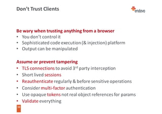 38
38
Don’t	Trust	Clients
Be	wary	when	trusting	anything	from	a	browser
• You	don’t	control	it
• Sophisticated	code	execution	(&	injection)	platform
• Output	can	be	manipulated
Assume	or	prevent	tampering
• TLS	connections	to	avoid	3rd party	interception
• Short	lived	sessions
• Reauthenticate regularly	&	before	sensitive	operations
• Consider	multi-factor authentication
• Use	opaque	tokens	not	real	object	references	for	params
• Validate	everything
 