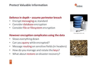 40
40
Protect	Valuable	Information
Defence	in	depth	– assume	perimeter	breach
• Encrypt	messaging	as	standard
• Consider	database	encryption
• Consider	file	or	filesystem	encryption
However	encryption	complicates	using	the	data
• Slows	everything	down
• Can	you	query	while	encrypted?
• Message	routing	on	sensitive	fields	(in	headers)
• How	do	you	manage	and	rotate	the	keys?
• What	about	restore	on	disaster	recovery?
http://getacoder.com
http://slate.com
 