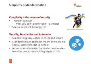 41
41
Simplicity	&	Standardisation
Complexity	is	the	enemy	of	security
• “You	can’t	secure
what	you	don’t	understand”	- Schneier
• Special	cases	will	be	forgotten
Simplify,	Standardise	and	Automate
• Simpler	things	are	easier	to	check	and	secure
• Standardising	an	approach	means	there	are	no
special	cases	to	forget	to	handle
• Automation	eliminates	human	inconsistencies
from	the	process	so	avoiding	a	type	of	risk
http://innovationmanagement.se/
 