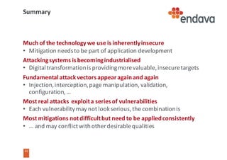 43
43
Summary
Much	of	the	technology	we	use	is	inherently	insecure
• Mitigation	needs	to	be	part	of	application	development
Attacking	systems	is	becoming	industrialised
• Digital	transformation	is	providing	more	valuable,	insecure	targets
Fundamental	attack	vectors	appear	again	and	again
• Injection,	interception,	page	manipulation,	validation,	
configuration,	…
Most	real	attacks		exploit	a	series	of	vulnerabilities
• Each	vulnerability	may	not	look	serious,	the	combination	is
Most	mitigations	not	difficult	but	need	to	be	applied	consistently
• …	and	may	conflict	with	other	desirable	qualities
 