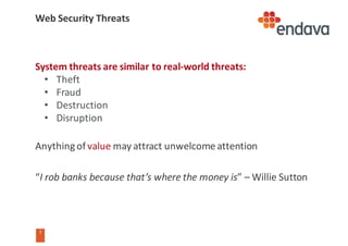 7
7
Web	Security	Threats
System	threats	are	similar	to	real-world	threats:
• Theft
• Fraud
• Destruction
• Disruption
Anything	of	value may	attract	unwelcome	attention
“I	rob	banks	because	that’s	where	the	money	is”	– Willie	Sutton
 