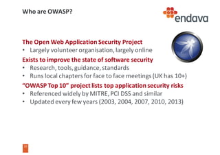 10
10
Who	are	OWASP?
The	Open	Web	Application	Security	Project
• Largely	volunteer	organisation,	largely	online
Exists	to	improve	the	state	of	software	security
• Research,	tools,	guidance,	standards
• Runs	local	chapters	for	face	to	face	meetings	(UK	has	10+)
“OWASP	Top	10”	project	lists	top	application	security	risks
• Referenced	widely	by	MITRE,	PCI	DSS	and	similar
• Updated	every	few	years	(2003,	2004,	2007,	2010,	2013)
 