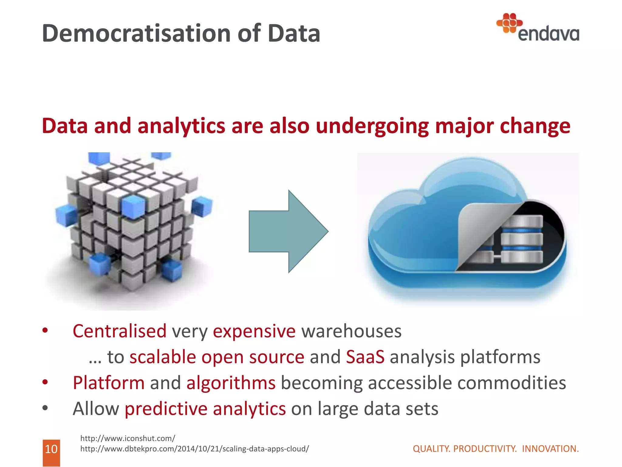 10
10
Democratisation of Data
Data and analytics are also undergoing major change
• Centralised very expensive warehouses
… to scalable open source and SaaS analysis platforms
• Platform and algorithms becoming accessible commodities
• Allow predictive analytics on large data sets
QUALITY. PRODUCTIVITY. INNOVATION.
http://www.iconshut.com/
http://www.dbtekpro.com/2014/10/21/scaling-data-apps-cloud/
 
