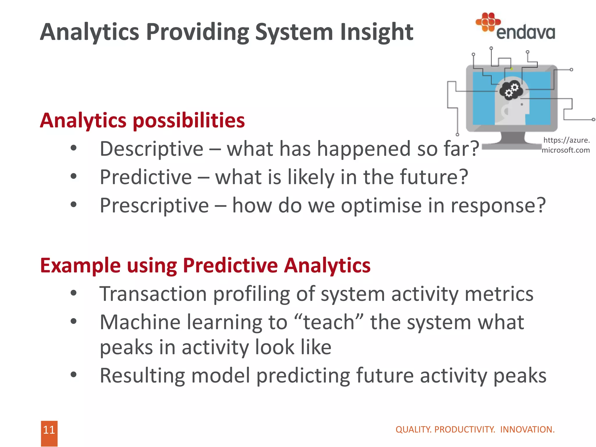 11
11
Analytics Providing System Insight
Analytics possibilities
• Descriptive – what has happened so far?
• Predictive – what is likely in the future?
• Prescriptive – how do we optimise in response?
Example using Predictive Analytics
• Transaction profiling of system activity metrics
• Machine learning to “teach” the system what
peaks in activity look like
• Resulting model predicting future activity peaks
QUALITY. PRODUCTIVITY. INNOVATION.
https://azure.
microsoft.com
 