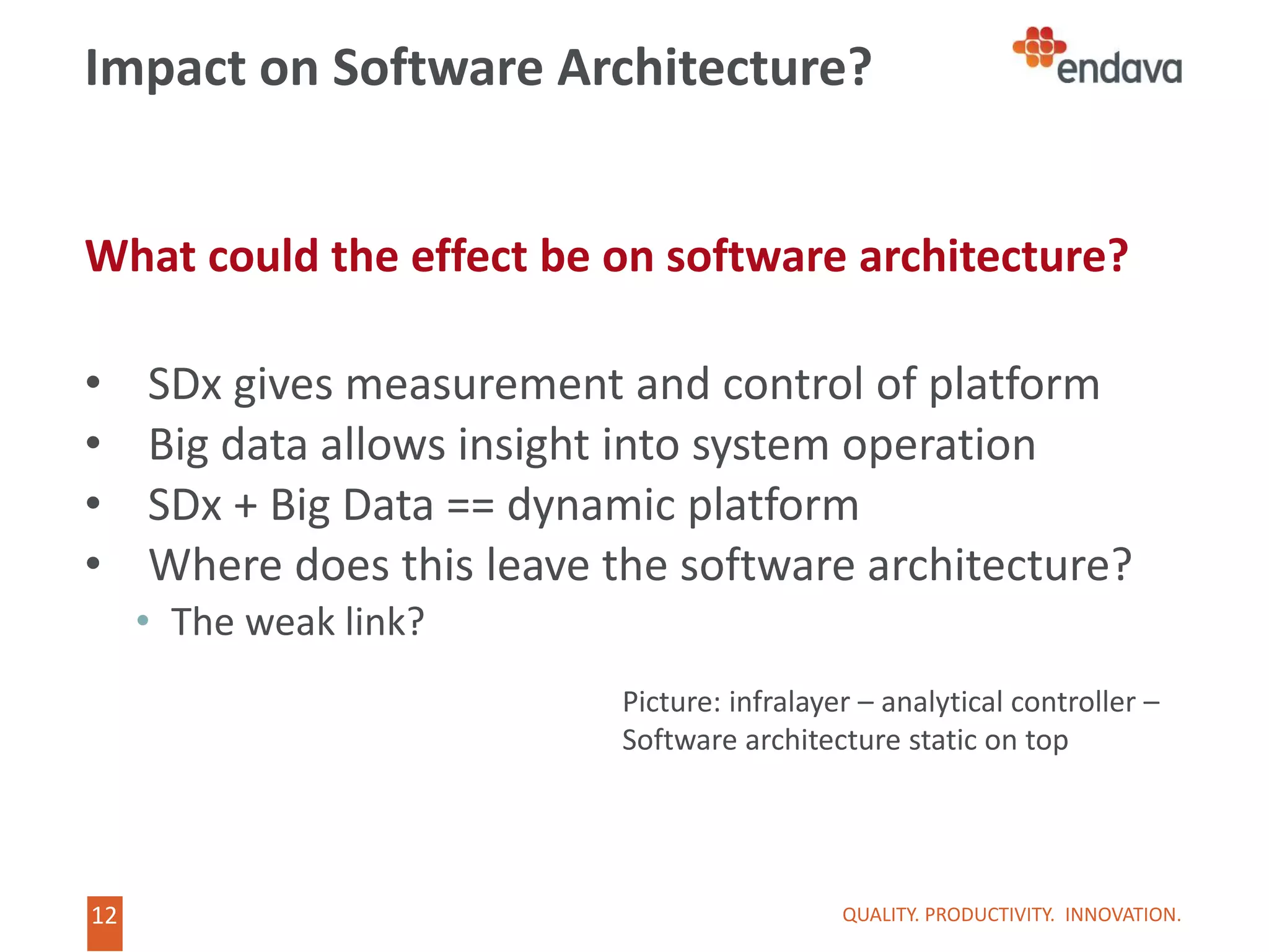 12
12
Impact on Software Architecture?
What could the effect be on software architecture?
• SDx gives measurement and control of platform
• Big data allows insight into system operation
• SDx + Big Data == dynamic platform
• Where does this leave the software architecture?
• The weak link?
QUALITY. PRODUCTIVITY. INNOVATION.
Picture: infralayer – analytical controller –
Software architecture static on top
 