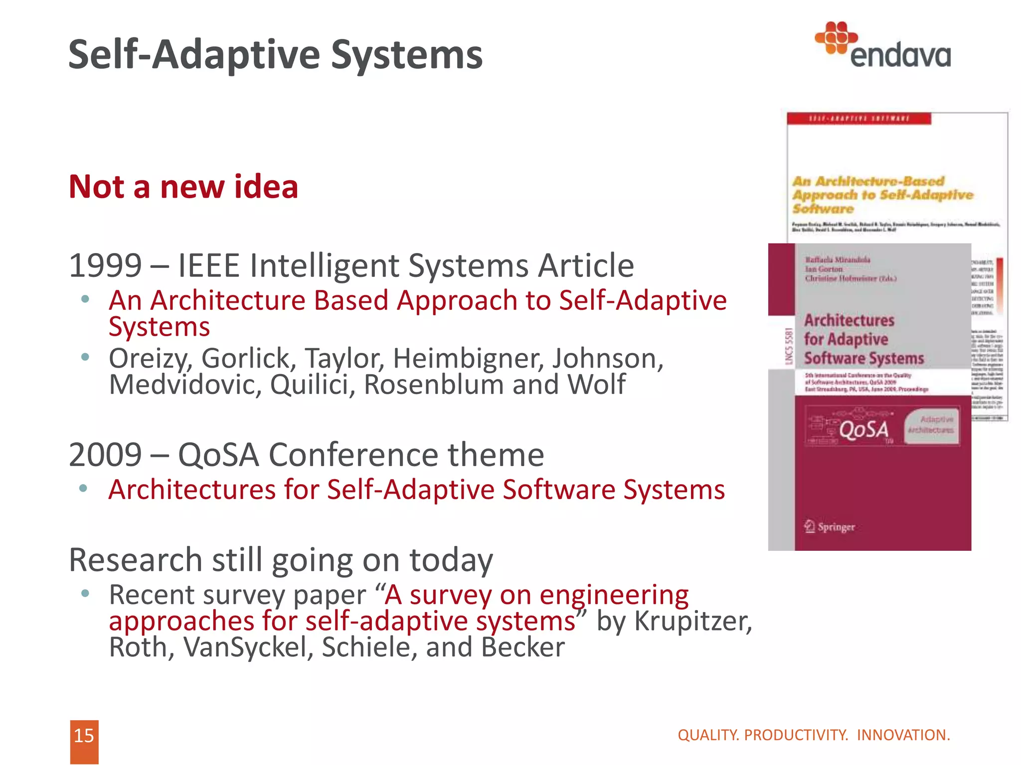 15
Not a new idea
1999 – IEEE Intelligent Systems Article
• An Architecture Based Approach to Self-Adaptive
Systems
• Oreizy, Gorlick, Taylor, Heimbigner, Johnson,
Medvidovic, Quilici, Rosenblum and Wolf
2009 – QoSA Conference theme
• Architectures for Self-Adaptive Software Systems
Research still going on today
• Recent survey paper “A survey on engineering
approaches for self-adaptive systems” by Krupitzer,
Roth, VanSyckel, Schiele, and Becker
Self-Adaptive Systems
QUALITY. PRODUCTIVITY. INNOVATION.
 
