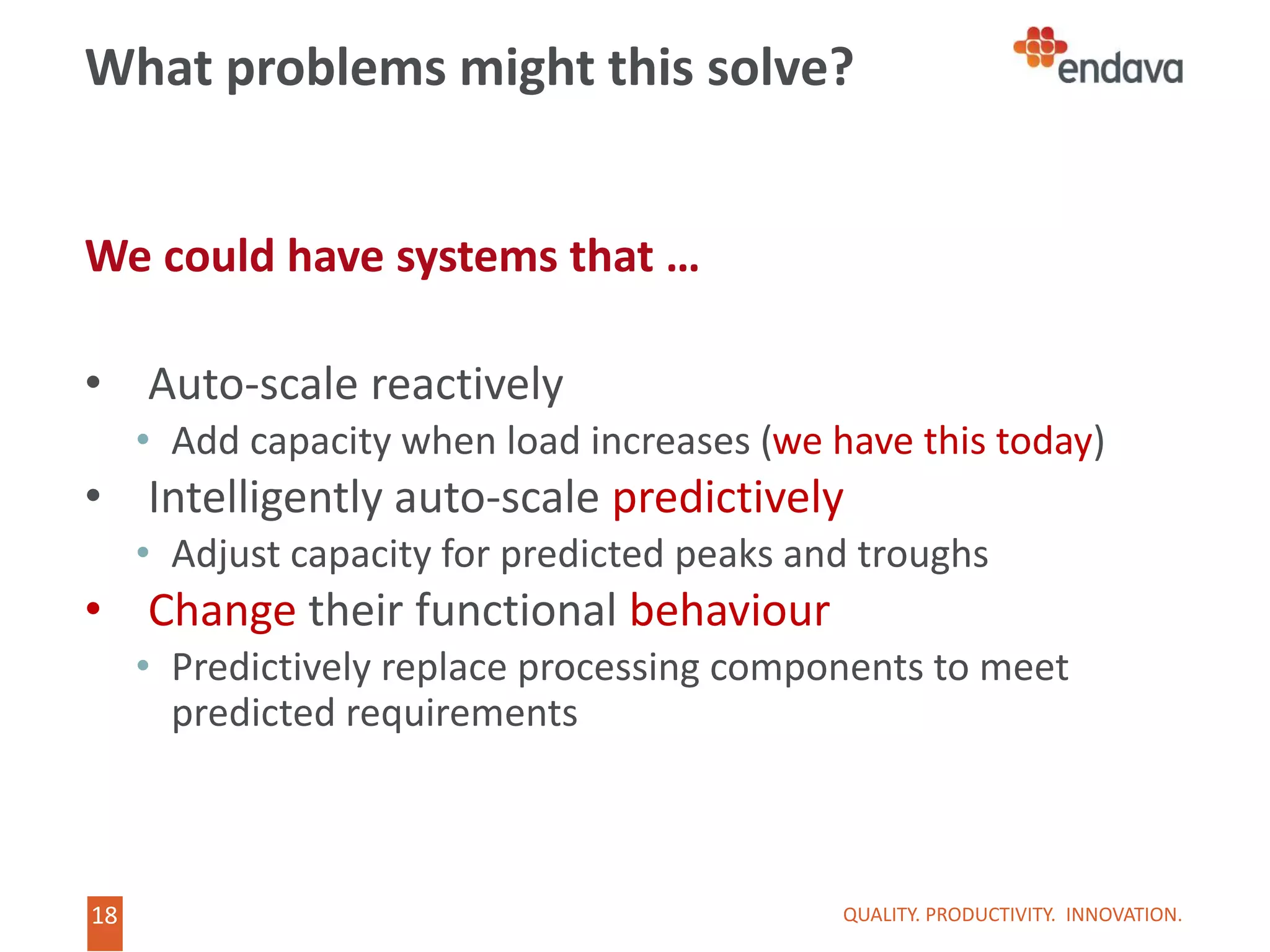 18
18
What problems might this solve?
We could have systems that …
• Auto-scale reactively
• Add capacity when load increases (we have this today)
• Intelligently auto-scale predictively
• Adjust capacity for predicted peaks and troughs
• Change their functional behaviour
• Predictively replace processing components to meet
predicted requirements
QUALITY. PRODUCTIVITY. INNOVATION.
 
