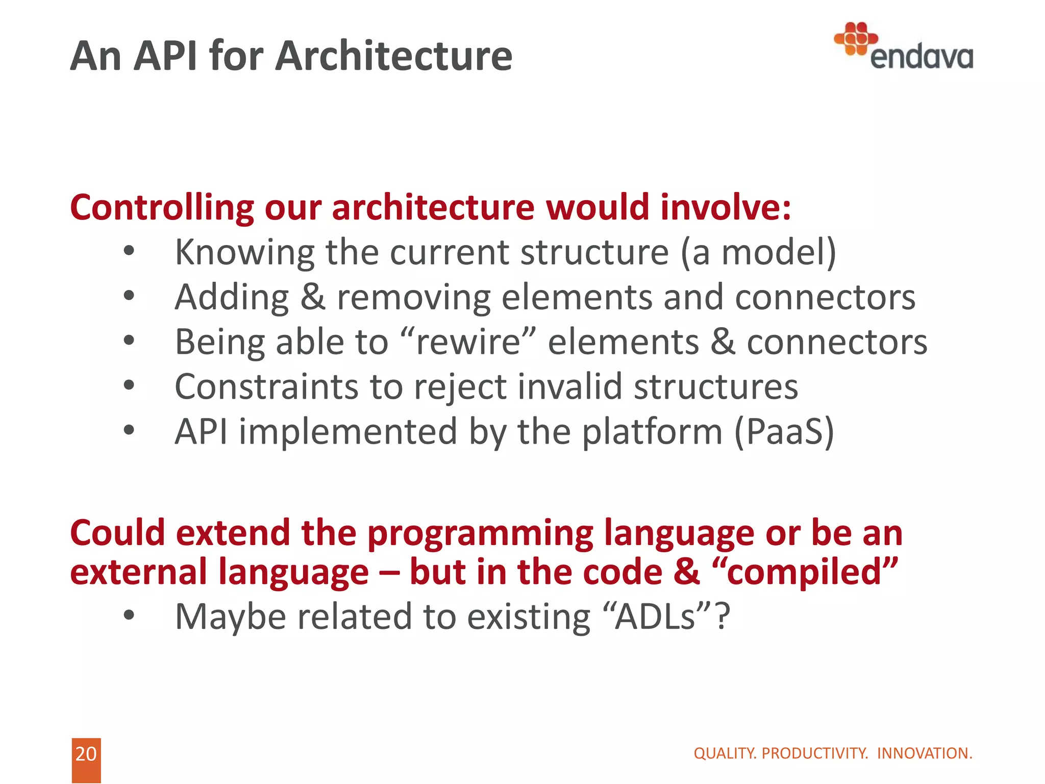 20
20
An API for Architecture
Controlling our architecture would involve:
• Knowing the current structure (a model)
• Adding & removing elements and connectors
• Being able to “rewire” elements & connectors
• Constraints to reject invalid structures
• API implemented by the platform (PaaS)
Could extend the programming language or be an
external language – but in the code & “compiled”
• Maybe related to existing “ADLs”?
QUALITY. PRODUCTIVITY. INNOVATION.
 