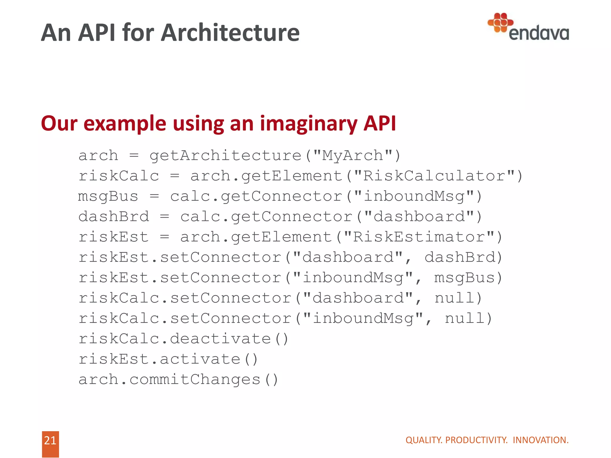21
21
An API for Architecture
Our example using an imaginary API
QUALITY. PRODUCTIVITY. INNOVATION.
arch = getArchitecture("MyArch")
riskCalc = arch.getElement("RiskCalculator")
msgBus = calc.getConnector("inboundMsg")
dashBrd = calc.getConnector("dashboard")
riskEst = arch.getElement("RiskEstimator")
riskEst.setConnector("dashboard", dashBrd)
riskEst.setConnector("inboundMsg", msgBus)
riskCalc.setConnector("dashboard", null)
riskCalc.setConnector("inboundMsg", null)
riskCalc.deactivate()
riskEst.activate()
arch.commitChanges()
 
