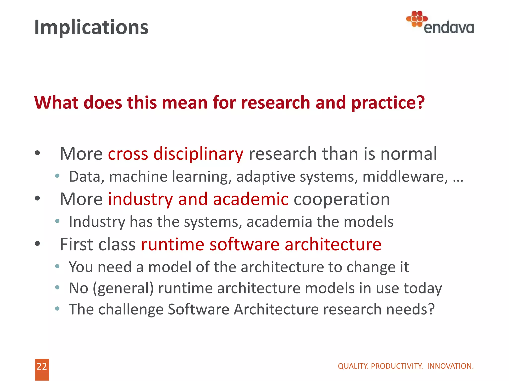 22
22
Implications
What does this mean for research and practice?
• More cross disciplinary research than is normal
• Data, machine learning, adaptive systems, middleware, …
• More industry and academic cooperation
• Industry has the systems, academia the models
• First class runtime software architecture
• You need a model of the architecture to change it
• No (general) runtime architecture models in use today
• The challenge Software Architecture research needs?
QUALITY. PRODUCTIVITY. INNOVATION.
 
