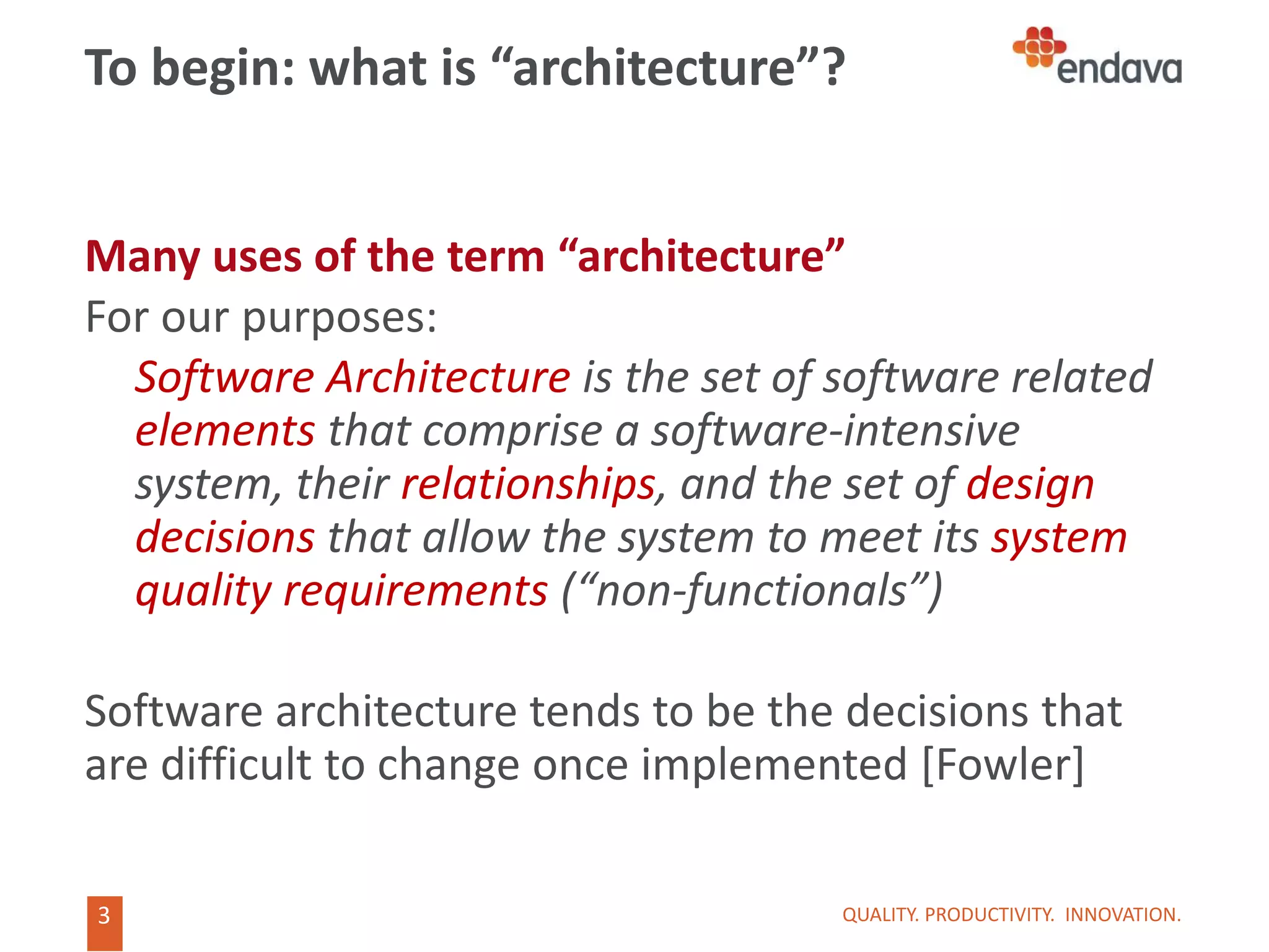 3
3
To begin: what is “architecture”?
Many uses of the term “architecture”
For our purposes:
Software Architecture is the set of software related
elements that comprise a software-intensive
system, their relationships, and the set of design
decisions that allow the system to meet its system
quality requirements (“non-functionals”)
Software architecture tends to be the decisions that
are difficult to change once implemented [Fowler]
QUALITY. PRODUCTIVITY. INNOVATION.
 