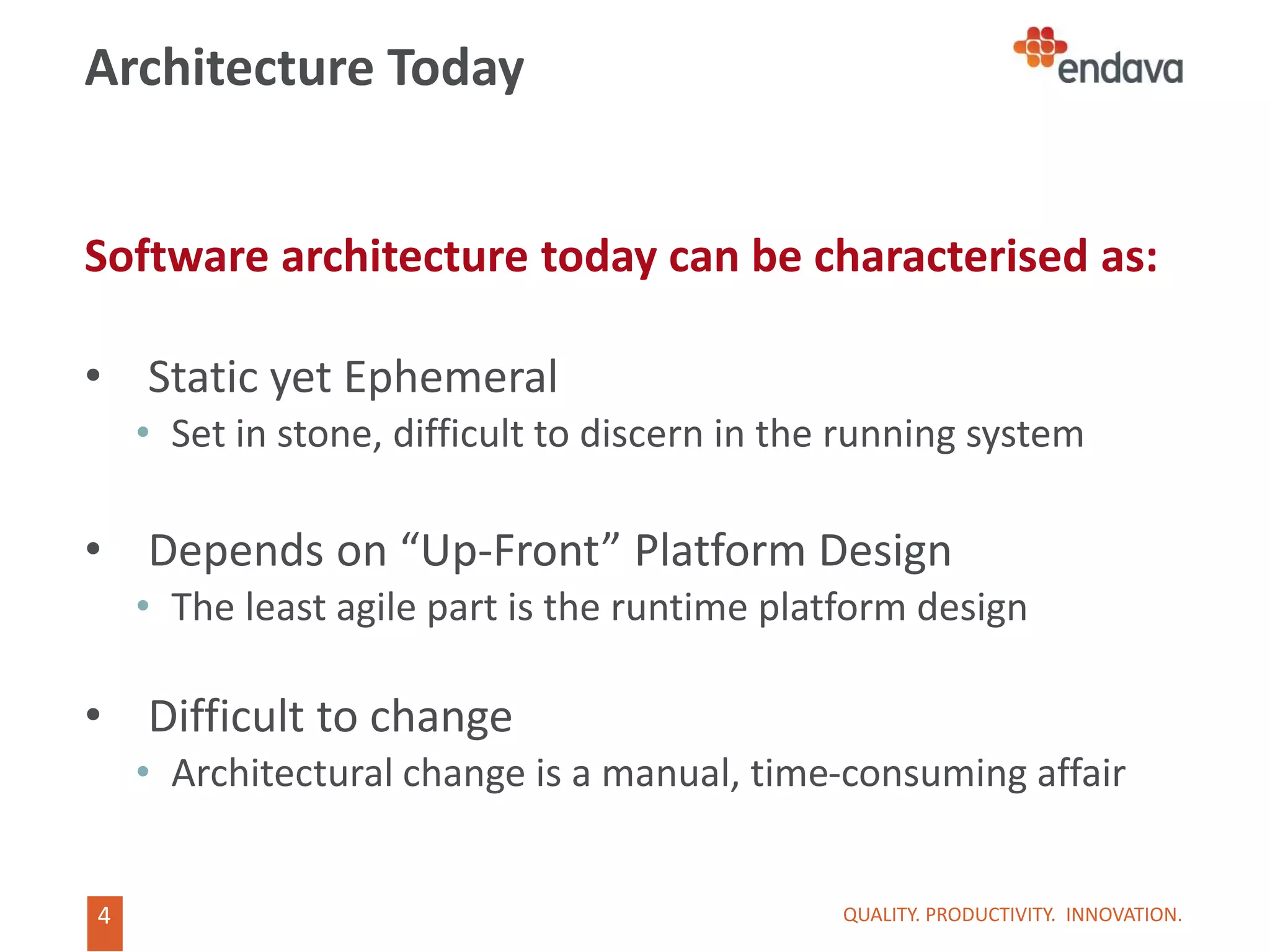 4
4
Architecture Today
Software architecture today can be characterised as:
• Static yet Ephemeral
• Set in stone, difficult to discern in the running system
• Depends on “Up-Front” Platform Design
• The least agile part is the runtime platform design
• Difficult to change
• Architectural change is a manual, time-consuming affair
QUALITY. PRODUCTIVITY. INNOVATION.
 