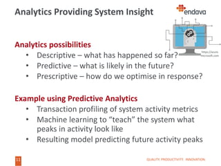11
11
Analytics Providing System Insight
Analytics possibilities
• Descriptive – what has happened so far?
• Predictive – what is likely in the future?
• Prescriptive – how do we optimise in response?
Example using Predictive Analytics
• Transaction profiling of system activity metrics
• Machine learning to “teach” the system what
peaks in activity look like
• Resulting model predicting future activity peaks
QUALITY. PRODUCTIVITY. INNOVATION.
https://azure.
microsoft.com
 