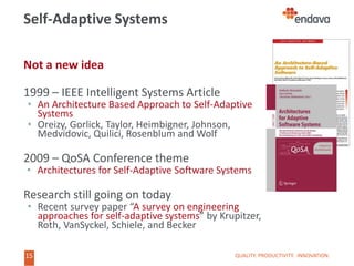 15
Not a new idea
1999 – IEEE Intelligent Systems Article
• An Architecture Based Approach to Self-Adaptive
Systems
• Oreizy, Gorlick, Taylor, Heimbigner, Johnson,
Medvidovic, Quilici, Rosenblum and Wolf
2009 – QoSA Conference theme
• Architectures for Self-Adaptive Software Systems
Research still going on today
• Recent survey paper “A survey on engineering
approaches for self-adaptive systems” by Krupitzer,
Roth, VanSyckel, Schiele, and Becker
Self-Adaptive Systems
QUALITY. PRODUCTIVITY. INNOVATION.
 