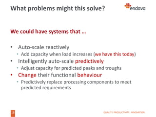 18
18
What problems might this solve?
We could have systems that …
• Auto-scale reactively
• Add capacity when load increases (we have this today)
• Intelligently auto-scale predictively
• Adjust capacity for predicted peaks and troughs
• Change their functional behaviour
• Predictively replace processing components to meet
predicted requirements
QUALITY. PRODUCTIVITY. INNOVATION.
 