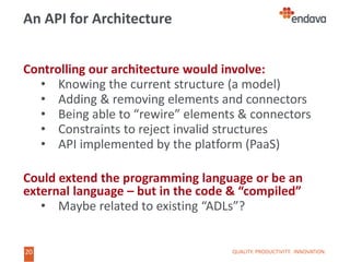 20
20
An API for Architecture
Controlling our architecture would involve:
• Knowing the current structure (a model)
• Adding & removing elements and connectors
• Being able to “rewire” elements & connectors
• Constraints to reject invalid structures
• API implemented by the platform (PaaS)
Could extend the programming language or be an
external language – but in the code & “compiled”
• Maybe related to existing “ADLs”?
QUALITY. PRODUCTIVITY. INNOVATION.
 