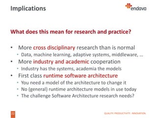 22
22
Implications
What does this mean for research and practice?
• More cross disciplinary research than is normal
• Data, machine learning, adaptive systems, middleware, …
• More industry and academic cooperation
• Industry has the systems, academia the models
• First class runtime software architecture
• You need a model of the architecture to change it
• No (general) runtime architecture models in use today
• The challenge Software Architecture research needs?
QUALITY. PRODUCTIVITY. INNOVATION.
 