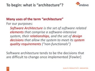 3
3
To begin: what is “architecture”?
Many uses of the term “architecture”
For our purposes:
Software Architecture is the set of software related
elements that comprise a software-intensive
system, their relationships, and the set of design
decisions that allow the system to meet its system
quality requirements (“non-functionals”)
Software architecture tends to be the decisions that
are difficult to change once implemented [Fowler]
QUALITY. PRODUCTIVITY. INNOVATION.
 