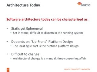 4
4
Architecture Today
Software architecture today can be characterised as:
• Static yet Ephemeral
• Set in stone, difficult to discern in the running system
• Depends on “Up-Front” Platform Design
• The least agile part is the runtime platform design
• Difficult to change
• Architectural change is a manual, time-consuming affair
QUALITY. PRODUCTIVITY. INNOVATION.
 