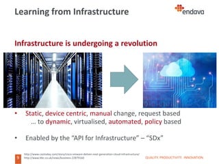 9
9
Learning from Infrastructure
Infrastructure is undergoing a revolution
• Static, device centric, manual change, request based
… to dynamic, virtualised, automated, policy based
• Enabled by the “API for Infrastructure” – “SDx”
QUALITY. PRODUCTIVITY. INNOVATION.
http://www.cxotoday.com/story/cisco-vmware-deliver-next-generation-cloud-infrastructure/
http://www.bbc.co.uk/news/business-22879160
 
