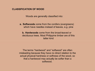 a. Softwoods come from the conifers (evergreens)
which have needles instead of leaves, e.g. pine
b. Hardwoods come from the broad-leaved or
deciduous trees. Most Philippine timber are of this
latter kind
CLASSIFICATION OF WOOD
Woods are generally classified into:
The terms “hardwood” and “softwood” are often
misleading because they have no direct relation to the
actual physical hardness or softness of the wood, so
that a hardwood may actually be softer than a
softwood.
 