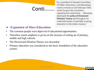 Conti............
 Expansion of Mass Education:
• The common people were deprived of educational opportunities .
• Therefore, much emphasis is given on the increase of setting up of primary,
middle and high schools.
• The Downward filtration Theory was discarded.
• Primary education was considered as the basic foundation of the education
system.
Dr. Sushma N Jogan 7
 
