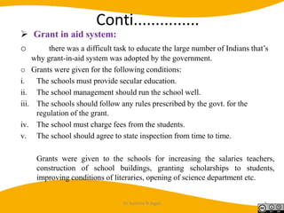 Conti...............
 Grant in aid system:
o there was a difficult task to educate the large number of Indians that’s
why grant-in-aid system was adopted by the government.
o Grants were given for the following conditions:
i. The schools must provide secular education.
ii. The school management should run the school well.
iii. The schools should follow any rules prescribed by the govt. for the
regulation of the grant.
iv. The school must charge fees from the students.
v. The school should agree to state inspection from time to time.
Grants were given to the schools for increasing the salaries teachers,
construction of school buildings, granting scholarships to students,
improving conditions of literaries, opening of science department etc.
Dr. Sushma N Jogan 9
 