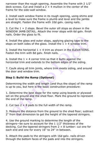 narrower than the rough opening. Assemble the frame with 2 1/2"
deck screws. Cut and install a 2 × 4 mullion in the center of the
frame for the side-wall window.

2. Install each window frame in its rough opening, using shims and
a level to make sure the frame is plumb and level and the jambs
are straight. Fasten the frame with 10d galv. casing nails.

3. Cut the 1 × 2 stops. Bevel the outer sill stops as shown in the
WINDOW JAMB DETAIL. Attach the inner stops with 6d galv. finish
nails. Order the glass to fit.

4. Install the glass and outer stops, applying glazing tape to the
stops on both sides of the glass. Install the 1 × 4 window trim.

5. Install the horizontal 1 × 4 trim as shown in the ELEVATIONS.
Fasten the trim with 8d galv. finish nails.

6. Install the 1 × 4 corner trim so that it butts against the
horizontal trim and extends to the bottom edges of the siding.

7. Caulk along all trim joints, where trim meets siding, and around
the door and window trim.

Step I: Build the Ramp (Optional)

Determining the width and length (and thus the slope) of the ramp
is up to you, but here is the basic construction procedure:

1. Determine the best slope for the ramp using boards or plywood
set on the ground and the shed floor. Mark the ground to represent
the end of the ramp.

2. Cut two 2 × 8 pads to the full width of the ramp.

3. Measure the distance from the ground to the shed floor; subtract
2" from that dimension to get the height of the tapered stringers.

4. Use the ground marking to determine the length of the
stringers—be sure to account for the 1 1/2" thickness of the
decking. Cut the tapered stringers from 2 × 8 lumber: cut one for
each end and one for every 16" to 24" in between.

5. Attach the pads to the stringers with 16d galv. nails driven
through the bottom faces of the pads and into the stringers.
 