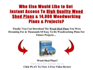 < H1 > wood shed Plans < H1 >   www.coffeetableplans101.com Who Else Would Like to Get  Instant Access To  High Quality Wood Shed Plans  &  14,000 Woodworking Plans & Projects?   Finally !  You Can Download  The  Wood Shed Plans  You Were Dreaming For &  Thousands Of  Easy To Do  Woodworking Plans  For Future Projects…   Wood Shed Plans? Click  Here  For Instant Access Click PLAY To View A Free Video Review 