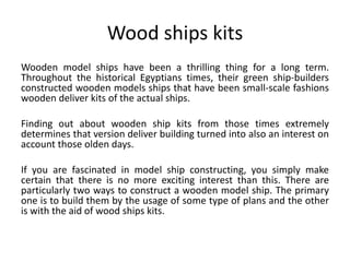 Wood ships kits
Wooden model ships have been a thrilling thing for a long term.
Throughout the historical Egyptians times, their green ship-builders
constructed wooden models ships that have been small-scale fashions
wooden deliver kits of the actual ships.
Finding out about wooden ship kits from those times extremely
determines that version deliver building turned into also an interest on
account those olden days.
If you are fascinated in model ship constructing, you simply make
certain that there is no more exciting interest than this. There are
particularly two ways to construct a wooden model ship. The primary
one is to build them by the usage of some type of plans and the other
is with the aid of wood ships kits.
 