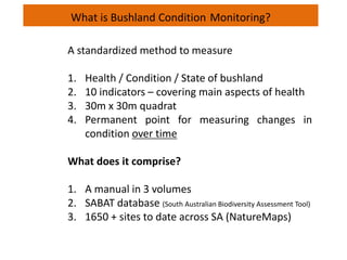 What is Bushland Condition Monitoring?
A standardized method to measure
1. Health / Condition / State of bushland
2. 10 indicators – covering main aspects of health
3. 30m x 30m quadrat
4. Permanent point for measuring changes in
condition over time
What does it comprise?
1. A manual in 3 volumes
2. SABAT database (South Australian Biodiversity Assessment Tool)
3. 1650 + sites to date across SA (NatureMaps)
 