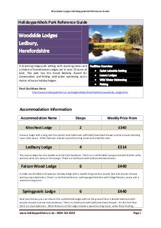 Woodside Lodges Holidayparkhols Reference Guide



Holidayparkhols Park Reference Guide




A charming lodge park setting with stunning views and
a choice of Scandinavian Lodges set in over 25 acres of
land. The park has the David Bellamy Award for
Conservation and fishing, wild water swimming and a
choice of luxury holiday lodges.

Find Out More Here
           http://www.holidayparkhols.co.uk/lodgeholidays/herefordshire/woodside_lodges.htm




Accommodation Information
 Accommodation Name                              Sleeps                       Weekly Price From

     Kites Nest Lodge                                2                                 £340
A luxury lodge with a king size four poster bed, bathroom with bath/overhead shower and an ensuite dressing
room with sauna. Other features include a wood burning stove and a leather suite.


     Ledbury Lodge                                   4                                 £314
This luxury lodge has one double and one twin bedroom. There is a comfortable lounge area with leather sofas
and two extra can sleep in the lounge. There is a bathroom with bath/overhead shower.


 Falcon Wood Lodge                                   6                                 £440
A really comfortable and spacious holiday lodge with a double king size four poster bed and ensuite shower
and two twin bedrooms. There is a further bathroom, well equipped kitchen with fridge/freezer, sauna and a
wood burning stove.



  Springpools Lodge                                  6                                 £440
Over two storeys you can relax in this comfortable lodge with on the ground floor a double bedroom with
ensuite shower and one twin bedroom. There is a bathroom with bath/overhead shower. On the first floor
there is a twin bedroom. Other features of the lodge include a wood burning stove, under floor heating,

www.holidayparkhols.co.uk – 0844 561 8324                                                            Page 1
 