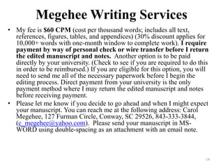 Megehee Writing Services
? My fee is $60 CPM (cost per thousand words; includes all text,
  references, figures, tables, and appendices) (30% discount applies for
  10,000+ words with one-month window to complete work). I require
  payment by way of personal check or wire transfer before I return
  the edited manuscript and notes. Another option is to be paid
  directly by your university. (Check to see if you are required to do this
  in order to be reimbursed.) If you are eligible for this option, you will
  need to send me all of the necessary paperwork before I begin the
  editing process. Direct payment from your university is the only
  payment method where I may return the edited manuscript and notes
  before receiving payment.
? Please let me know if you decide to go ahead and when I might expect
  your manuscript. You can reach me at the following address: Carol
  Megehee, 127 Furman Circle, Conway, SC 29526, 843-333-3844,
  (c_megehee@yahoo.com). Please send your manuscript in MS-
  WORD using double-spacing as an attachment with an email note.



                                                                         14
 