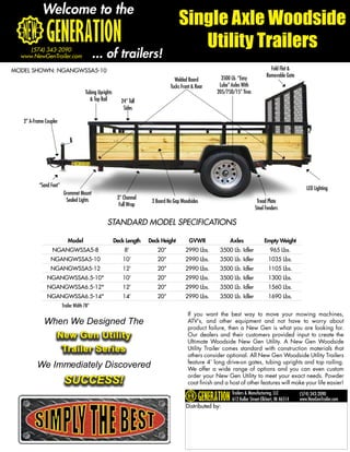 Welcome to the
                                                                                      Single Axle Woodside
                                                                                         Utility Trailers
     (574) 343-2090
  www.NewGenTrailer.com                      ... of trailers!
MODEL SHOWN: NGANGWSSA5-10                                                                                                          Fold Flat &
                                                                                                        3500 Lb. “Easy            Removable Gate
                                                                                   Welded Board
                                                                                 Tucks Front & Rear    Lube” Axles With
                                       Tubing Uprights                                                205/75D/15” Tires
                                         & Top Rail         24” Tall
                                                             Sides

   2” A-Frame Coupler




           “Sand Foot”
                                                                                                                                                      LED Lighting
                         Grommet Mount
                          Sealed Lights                   3” Channel
                                                                        3 Board No Gap Woodsides                            Tread Plate
                                                           Full Wrap
                                                                                                                           Steel Fenders

                                                   STANDARD MODEL SPECIFICATIONS

                            Model                        Deck Length   Deck Height         GVWR             Axles               Empty Weight
                  NGANGWSSA5-8                               8’           20”            2990 Lbs.      3500 Lb. Idler              965 Lbs.
                 NGANGWSSA5-10                              10’           20”            2990 Lbs.      3500 Lb. Idler             1035 Lbs.
                 NGANGWSSA5-12                              12’           20”            2990 Lbs.      3500 Lb. Idler             1105 Lbs.
               NGANGWSSA6.5-10*                             10’           20”            2990 Lbs.      3500 Lb. Idler             1300 Lbs.
               NGANGWSSA6.5-12*                             12’           20”            2990 Lbs.      3500 Lb. Idler             1560 Lbs.
               NGANGWSSA6.5-14*                             14’           20”            2990 Lbs.      3500 Lb. Idler             1690 Lbs.
                         Trailer Width 78”
                                                                                          If you want the best way to move your mowing machines,
             When We Designed The                                                         ATV’s, and other equipment and not have to worry about
                                                                                          product failure, then a New Gen is what you are looking for.
                    New Gen Utility                                                       Our dealers and their customers provided input to create the
                                                                                          Ultimate Woodside New Gen Utility. A New Gen Woodside
                     Trailer Series                                                       Utility Trailer comes standard with construction materials that
                                                                                          others consider optional. All New Gen Woodside Utility Trailers
                                                                                          feature 4’ long drive-on gates, tubing uprights and top railing.
          We Immediately Discovered                                                       We offer a wide range of options and you can even custom

                          SUCCESS!
                                                                                          order your New Gen Utility to meet your exact needs. Powder
                                                                                          coat finish and a host of other features will make your life easier!
                                                                                                             Trailers & Manufacturing, LLC         (574) 343-2090
                                                                                                             612 Kollar Street-Elkhart, IN 46514   www.NewGenTrailer.com
                                                                                         Distributed by:
 