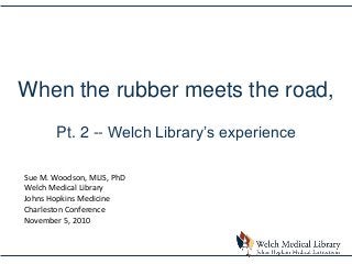 When the rubber meets the road,
Pt. 2 -- Welch Library’s experience
Sue M. Woodson, MLIS, PhD
Welch Medical Library
Johns Hopkins Medicine
Charleston Conference
November 5, 2010
 