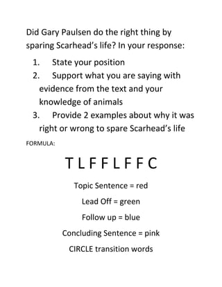 Did Gary Paulsen do the right thing by
sparing Scarhead’s life? In your response:
1. State your position
2. Support what you are saying with
evidence from the text and your
knowledge of animals
3. Provide 2 examples about why it was
right or wrong to spare Scarhead’s life
FORMULA:

TLFFLFFC
Topic Sentence = red
Lead Off = green
Follow up = blue
Concluding Sentence = pink
CIRCLE transition words

 