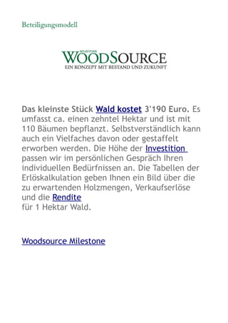 Das kleinste Stück Wald kostet 3'190 Euro. Es
umfasst ca. einen zehntel Hektar und ist mit
110 Bäumen bepflanzt. Selbstverständlich kann
auch ein Vielfaches davon oder gestaffelt
erworben werden. Die Höhe der Investition
passen wir im persönlichen Gespräch Ihren
individuellen Bedürfnissen an. Die Tabellen der
Erlöskalkulation geben Ihnen ein Bild über die
zu erwartenden Holzmengen, Verkaufserlöse
und die Rendite
für 1 Hektar Wald.



Woodsource Milestone
 