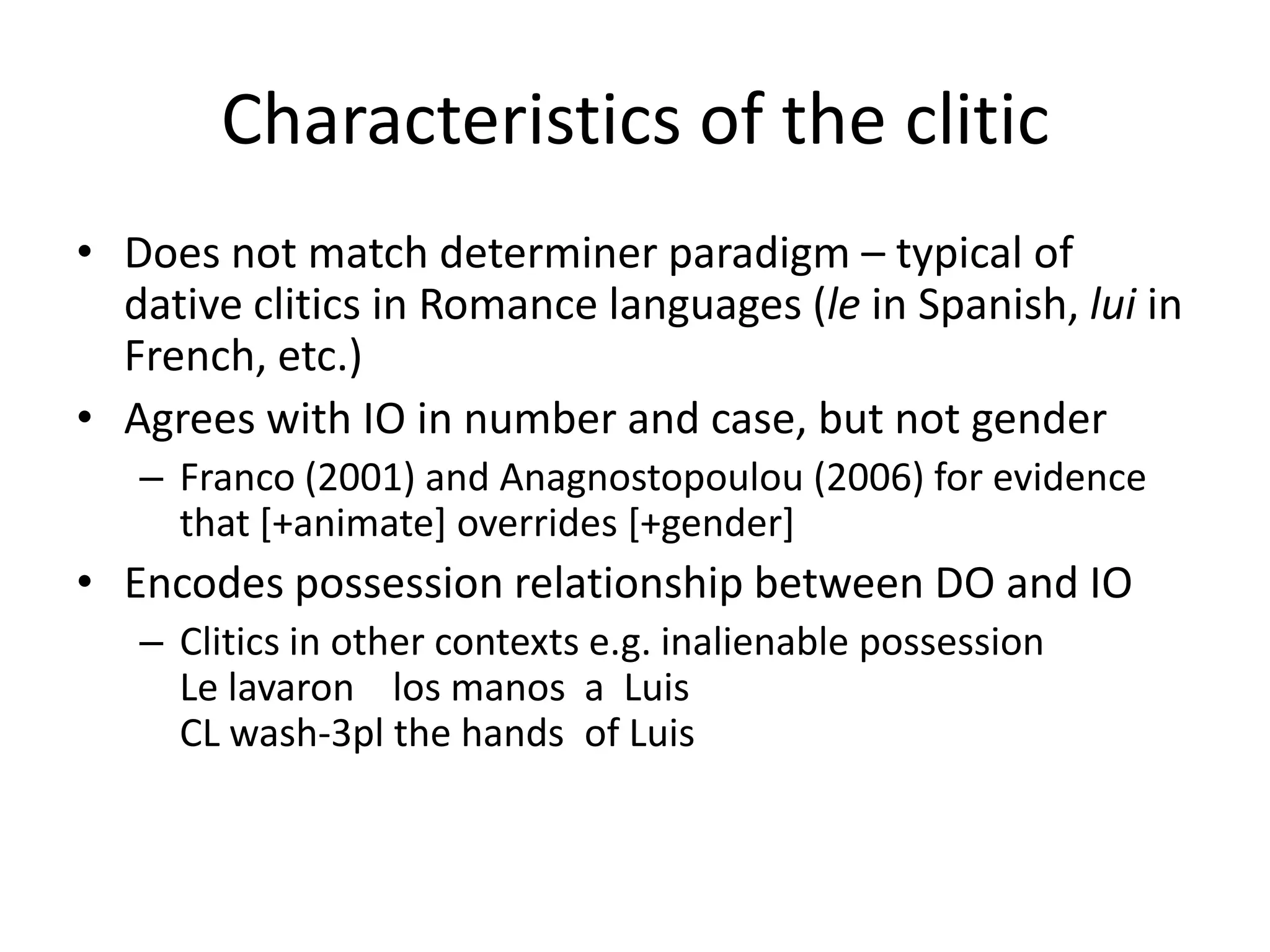 Characteristics of the clitic
• Does not match determiner paradigm – typical of
  dative clitics in Romance languages (le in Spanish, lui in
  French, etc.)
• Agrees with IO in number and case, but not gender
   – Franco (2001) and Anagnostopoulou (2006) for evidence
     that [+animate] overrides [+gender]
• Encodes possession relationship between DO and IO
   – Clitics in other contexts e.g. inalienable possession
     Le lavaron los manos a Luis
     CL wash-3pl the hands of Luis
 