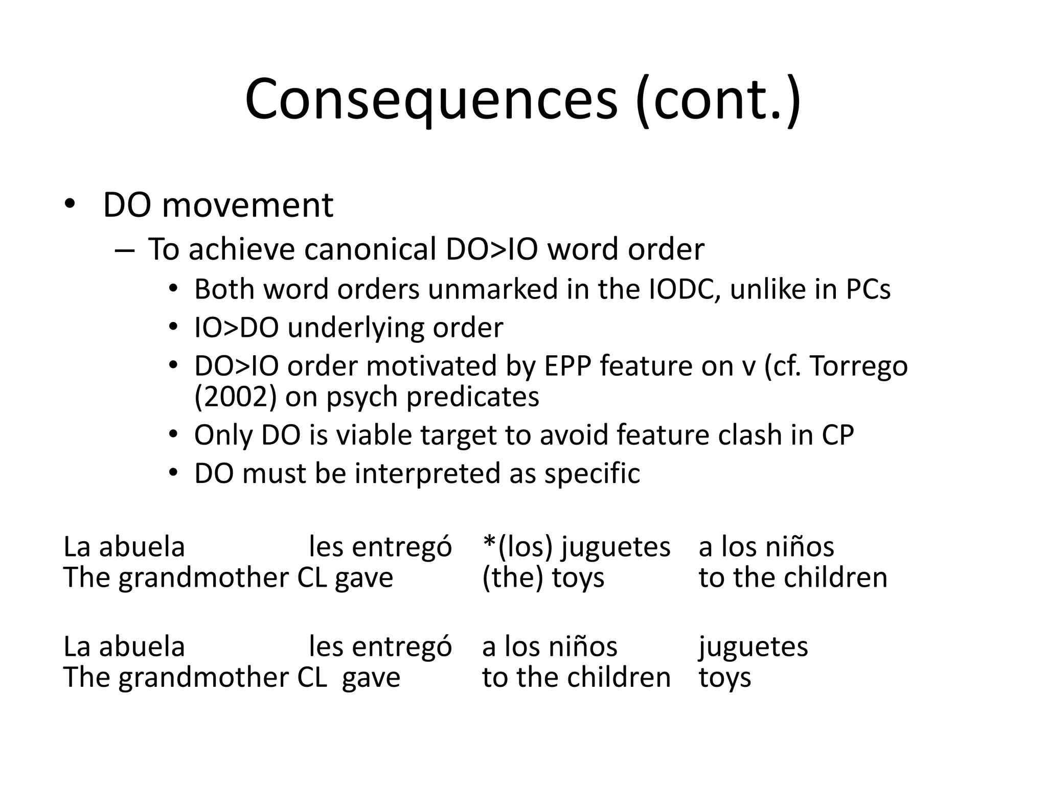 Consequences (cont.)
• DO movement
   – To achieve canonical DO>IO word order
       • Both word orders unmarked in the IODC, unlike in PCs
       • IO>DO underlying order
       • DO>IO order motivated by EPP feature on v (cf. Torrego
         (2002) on psych predicates
       • Only DO is viable target to avoid feature clash in CP
       • DO must be interpreted as specific

La abuela        les entregó *(los) juguetes a los niños
The grandmother CL gave      (the) toys      to the children

La abuela        les entregó a los niños     juguetes
The grandmother CL gave      to the children toys
 