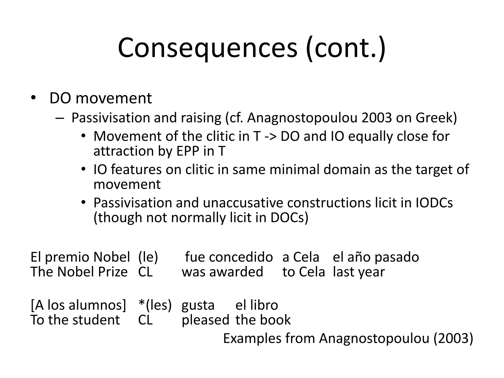 Consequences (cont.)
• DO movement
   – Passivisation and raising (cf. Anagnostopoulou 2003 on Greek)
      • Movement of the clitic in T -> DO and IO equally close for
        attraction by EPP in T
      • IO features on clitic in same minimal domain as the target of
        movement
      • Passivisation and unaccusative constructions licit in IODCs
        (though not normally licit in DOCs)

El premio Nobel (le)   fue concedido a Cela el año pasado
The Nobel Prize CL     was awarded to Cela last year

[A los alumnos] *(les) gusta el libro
To the student CL      pleased the book
                             Examples from Anagnostopoulou (2003)
 