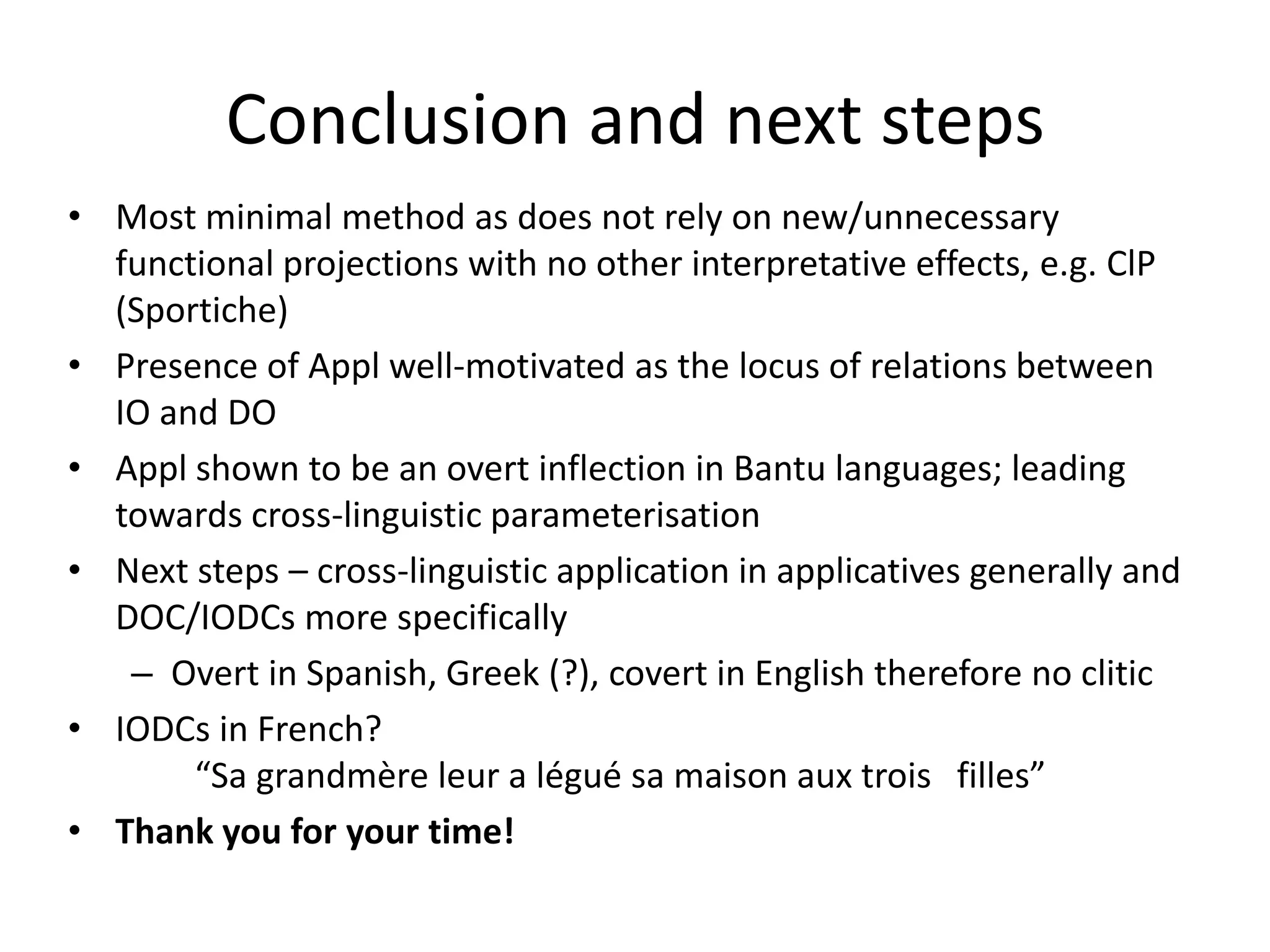 Conclusion and next steps
• Most minimal method as does not rely on new/unnecessary
  functional projections with no other interpretative effects, e.g. ClP
  (Sportiche)
• Presence of Appl well-motivated as the locus of relations between
  IO and DO
• Appl shown to be an overt inflection in Bantu languages; leading
  towards cross-linguistic parameterisation
• Next steps – cross-linguistic application in applicatives generally and
  DOC/IODCs more specifically
   – Overt in Spanish, Greek (?), covert in English therefore no clitic
• IODCs in French?
       “Sa grandmère leur a légué sa maison aux trois filles”
• Thank you for your time!
 