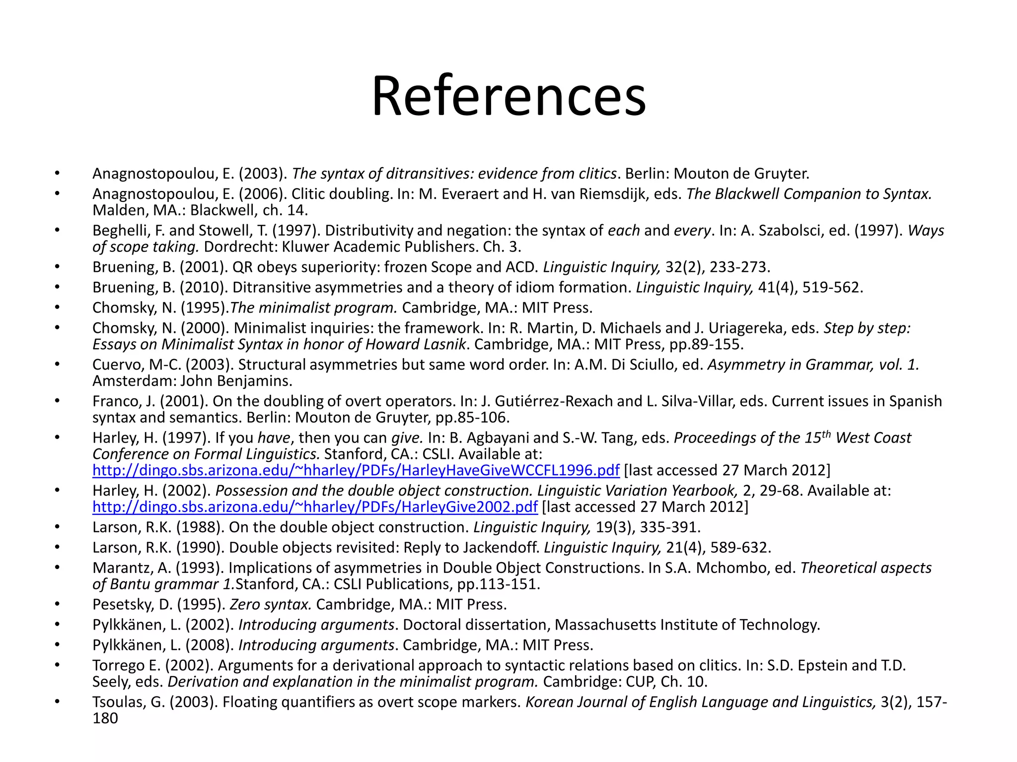 References
•   Anagnostopoulou, E. (2003). The syntax of ditransitives: evidence from clitics. Berlin: Mouton de Gruyter.
•   Anagnostopoulou, E. (2006). Clitic doubling. In: M. Everaert and H. van Riemsdijk, eds. The Blackwell Companion to Syntax.
    Malden, MA.: Blackwell, ch. 14.
•   Beghelli, F. and Stowell, T. (1997). Distributivity and negation: the syntax of each and every. In: A. Szabolsci, ed. (1997). Ways
    of scope taking. Dordrecht: Kluwer Academic Publishers. Ch. 3.
•   Bruening, B. (2001). QR obeys superiority: frozen Scope and ACD. Linguistic Inquiry, 32(2), 233-273.
•   Bruening, B. (2010). Ditransitive asymmetries and a theory of idiom formation. Linguistic Inquiry, 41(4), 519-562.
•   Chomsky, N. (1995).The minimalist program. Cambridge, MA.: MIT Press.
•   Chomsky, N. (2000). Minimalist inquiries: the framework. In: R. Martin, D. Michaels and J. Uriagereka, eds. Step by step:
    Essays on Minimalist Syntax in honor of Howard Lasnik. Cambridge, MA.: MIT Press, pp.89-155.
•   Cuervo, M-C. (2003). Structural asymmetries but same word order. In: A.M. Di Sciullo, ed. Asymmetry in Grammar, vol. 1.
    Amsterdam: John Benjamins.
•   Franco, J. (2001). On the doubling of overt operators. In: J. Gutiérrez-Rexach and L. Silva-Villar, eds. Current issues in Spanish
    syntax and semantics. Berlin: Mouton de Gruyter, pp.85-106.
•   Harley, H. (1997). If you have, then you can give. In: B. Agbayani and S.-W. Tang, eds. Proceedings of the 15th West Coast
    Conference on Formal Linguistics. Stanford, CA.: CSLI. Available at:
    http://dingo.sbs.arizona.edu/~hharley/PDFs/HarleyHaveGiveWCCFL1996.pdf [last accessed 27 March 2012]
•   Harley, H. (2002). Possession and the double object construction. Linguistic Variation Yearbook, 2, 29-68. Available at:
    http://dingo.sbs.arizona.edu/~hharley/PDFs/HarleyGive2002.pdf [last accessed 27 March 2012]
•   Larson, R.K. (1988). On the double object construction. Linguistic Inquiry, 19(3), 335-391.
•   Larson, R.K. (1990). Double objects revisited: Reply to Jackendoff. Linguistic Inquiry, 21(4), 589-632.
•   Marantz, A. (1993). Implications of asymmetries in Double Object Constructions. In S.A. Mchombo, ed. Theoretical aspects
    of Bantu grammar 1.Stanford, CA.: CSLI Publications, pp.113-151.
•   Pesetsky, D. (1995). Zero syntax. Cambridge, MA.: MIT Press.
•   Pylkkänen, L. (2002). Introducing arguments. Doctoral dissertation, Massachusetts Institute of Technology.
•   Pylkkänen, L. (2008). Introducing arguments. Cambridge, MA.: MIT Press.
•   Torrego E. (2002). Arguments for a derivational approach to syntactic relations based on clitics. In: S.D. Epstein and T.D.
    Seely, eds. Derivation and explanation in the minimalist program. Cambridge: CUP, Ch. 10.
•   Tsoulas, G. (2003). Floating quantifiers as overt scope markers. Korean Journal of English Language and Linguistics, 3(2), 157-
    180
 